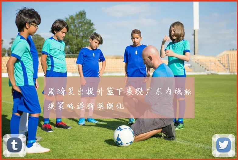 周琦复出提升篮下表现广东内线轮换策略逐渐明朗化