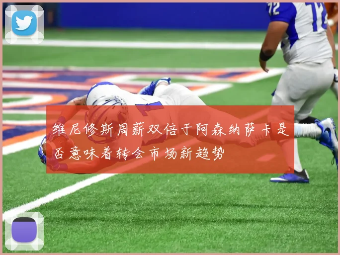 维尼修斯周薪双倍于阿森纳萨卡是否意味着转会市场新趋势