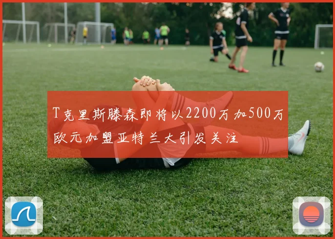 T克里斯滕森即将以2200万加500万欧元加盟亚特兰大引发关注
