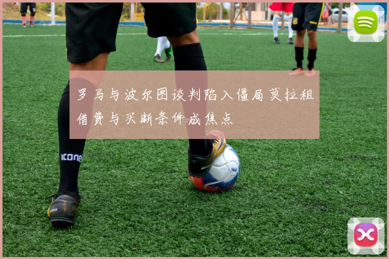 罗马与波尔图谈判陷入僵局莫拉租借费与买断条件成焦点