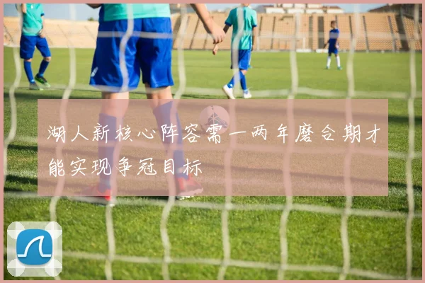 湖人新核心阵容需一两年磨合期才能实现争冠目标