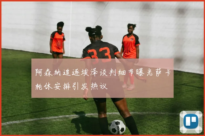 阿森纳追逐埃泽谈判细节曝光萨卡轮休安排引发热议