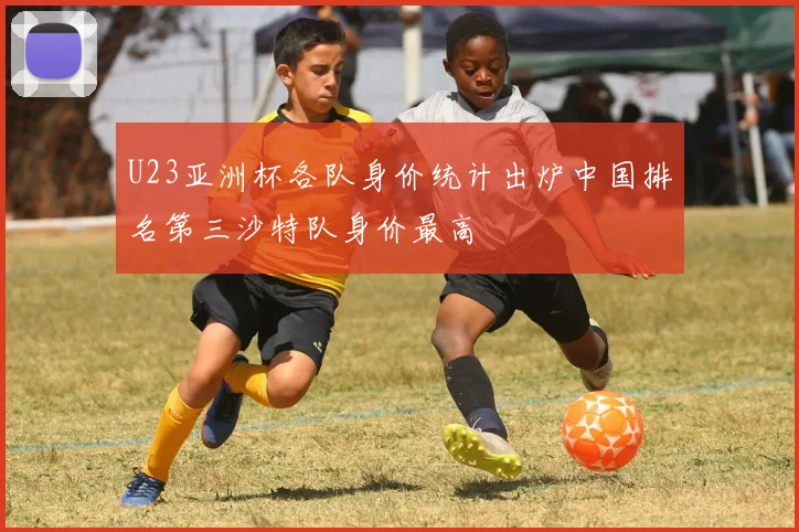 U23亚洲杯各队身价统计出炉中国排名第三沙特队身价最高