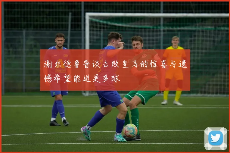谢尔德鲁普谈击败皇马的惊喜与遗憾希望能进更多球
