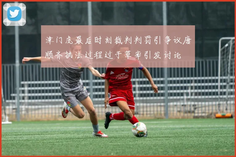 津门虎最后时刻裁判判罚引争议唐顺齐执法过程过于草率引发讨论