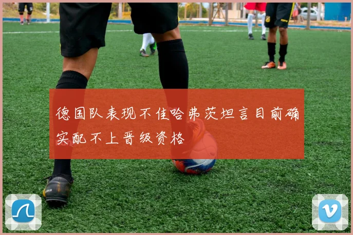 德国队表现不佳哈弗茨坦言目前确实配不上晋级资格