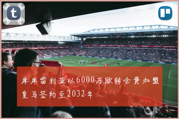 库库雷利亚以6000万欧转会费加盟皇马签约至2032年