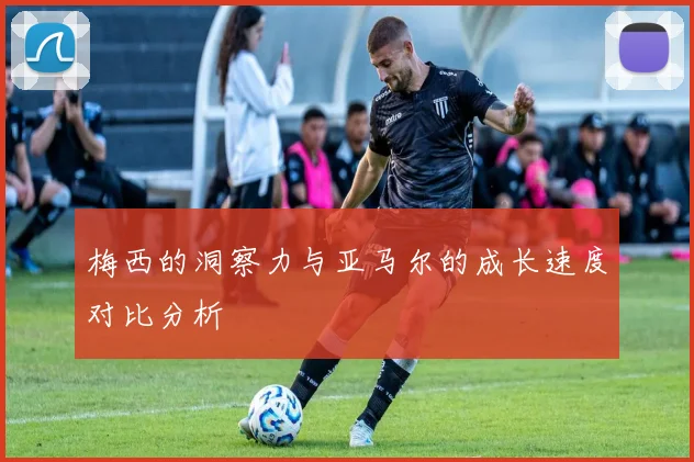 梅西的洞察力与亚马尔的成长速度对比分析