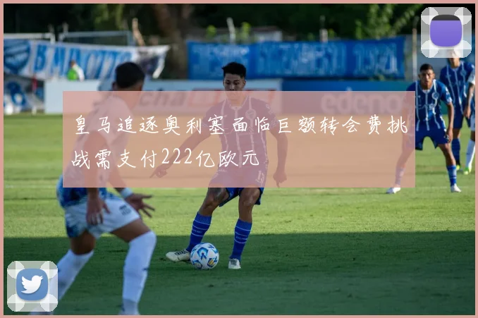 皇马追逐奥利塞面临巨额转会费挑战需支付222亿欧元