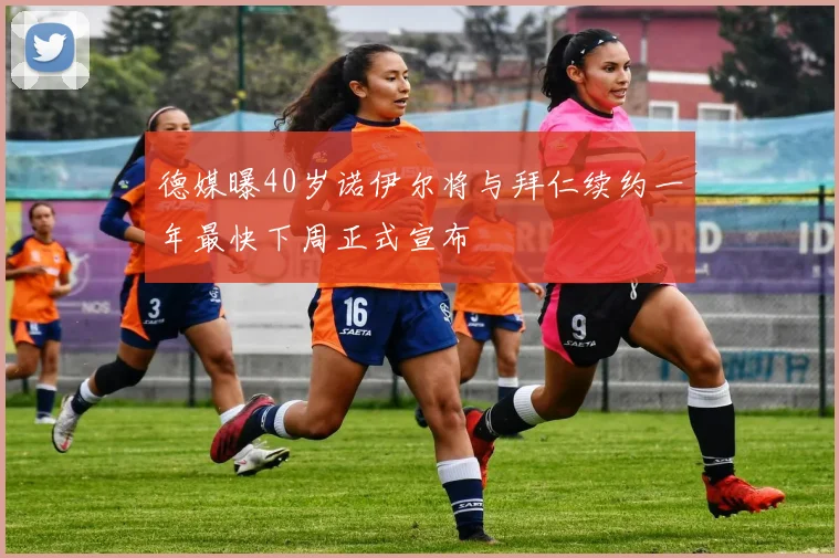 德媒曝40岁诺伊尔将与拜仁续约一年最快下周正式宣布