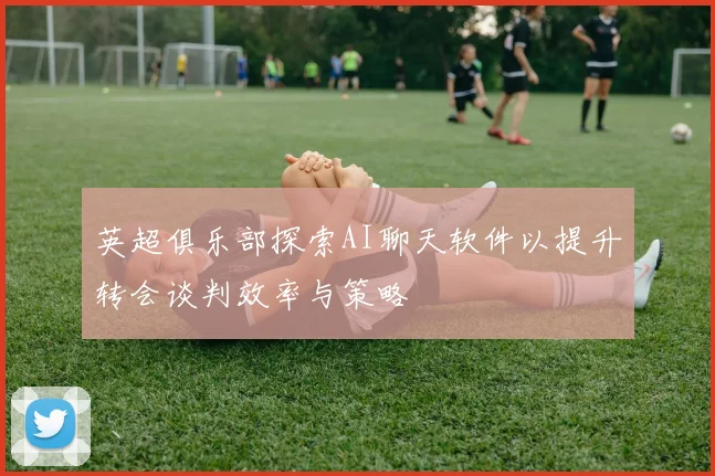 英超俱乐部探索AI聊天软件以提升转会谈判效率与策略
