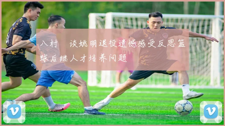 八村塁谈姚明退役遗憾感受反思篮球后继人才培养问题