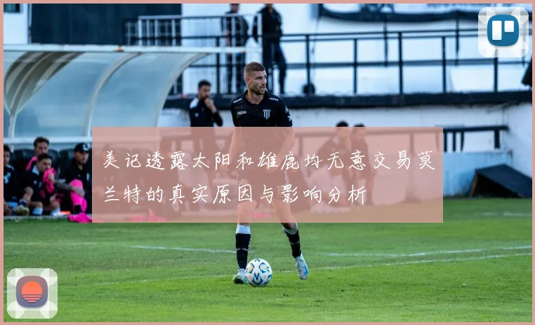 美记透露太阳和雄鹿均无意交易莫兰特的真实原因与影响分析