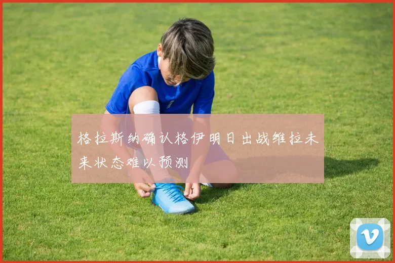 格拉斯纳确认格伊明日出战维拉未来状态难以预测