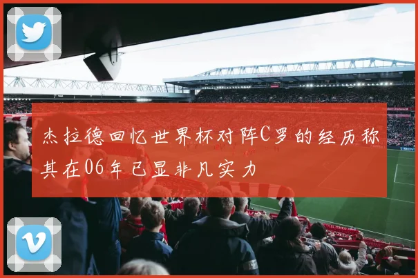 杰拉德回忆世界杯对阵C罗的经历称其在06年已显非凡实力
