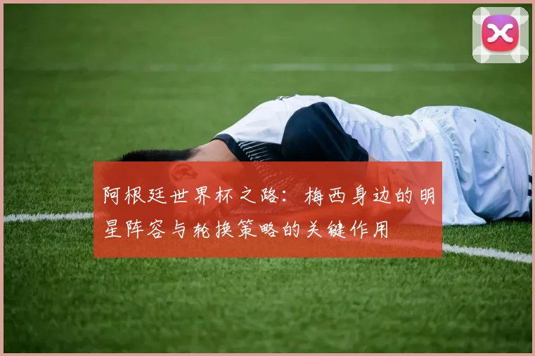 阿根廷世界杯之路：梅西身边的明星阵容与轮换策略的关键作用