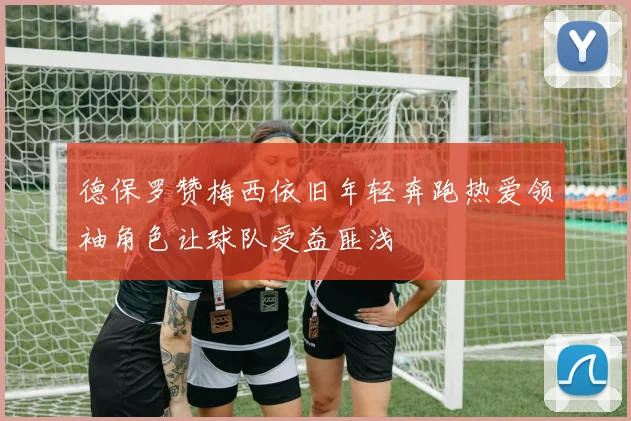 德保罗赞梅西依旧年轻奔跑热爱领袖角色让球队受益匪浅
