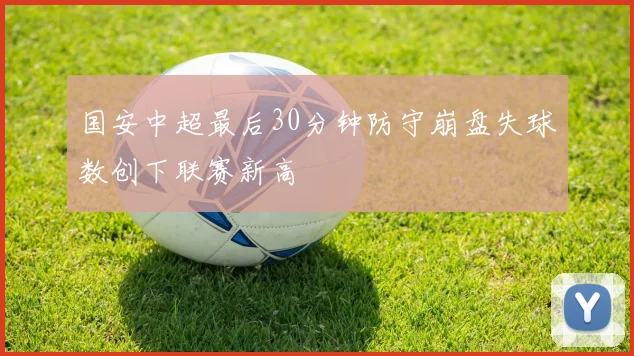 国安中超最后30分钟防守崩盘失球数创下联赛新高