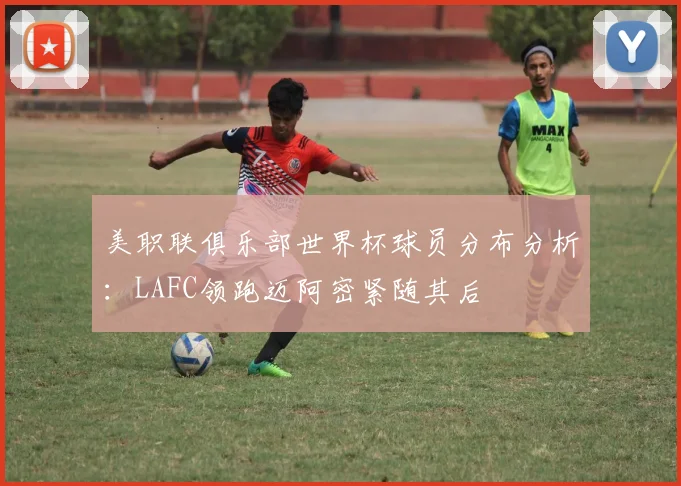美职联俱乐部世界杯球员分布分析：LAFC领跑迈阿密紧随其后