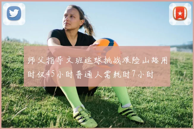 师父指导文班运球挑战艰险山路用时仅45小时普通人需耗时7小时