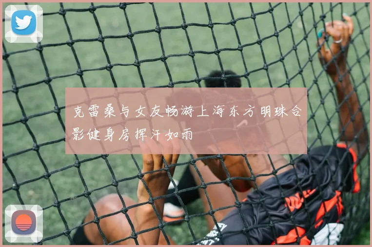 克雷桑与女友畅游上海东方明珠合影健身房挥汗如雨