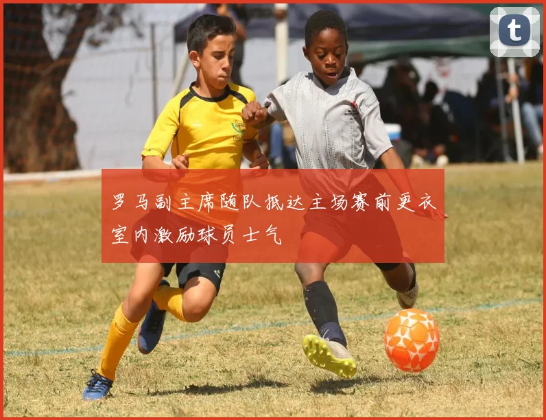 罗马副主席随队抵达主场赛前更衣室内激励球员士气