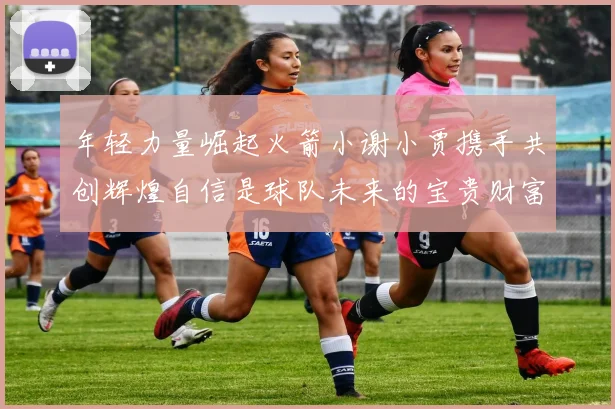 年轻力量崛起火箭小谢小贾携手共创辉煌自信是球队未来的宝贵财富