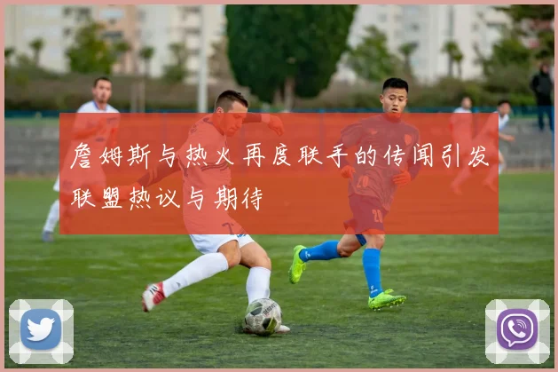 詹姆斯与热火再度联手的传闻引发联盟热议与期待